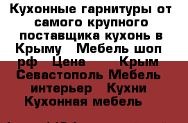 Кухонные гарнитуры от самого крупного поставщика кухонь в Крыму <<Мебель-шоп .рф › Цена ­ 1 - Крым, Севастополь Мебель, интерьер » Кухни. Кухонная мебель   